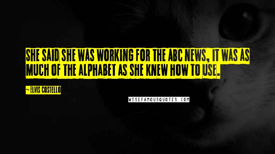 Elvis Costello Quotes: She said she was working for the ABC news, it was as much of the alphabet as she knew how to use.