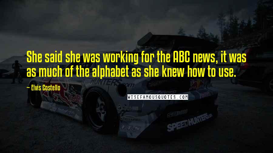 Elvis Costello Quotes: She said she was working for the ABC news, it was as much of the alphabet as she knew how to use.