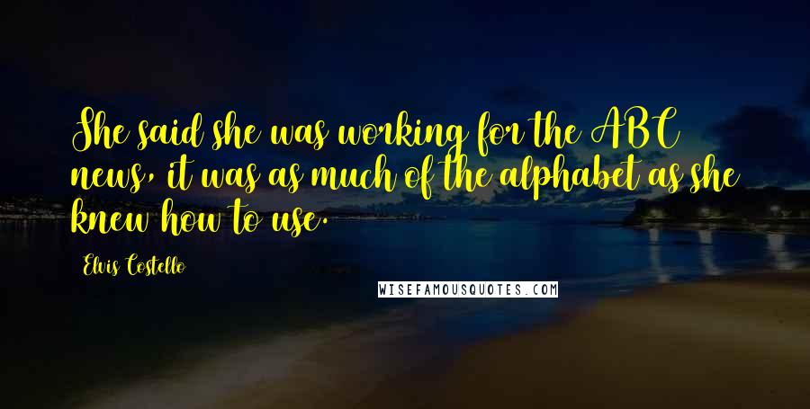 Elvis Costello Quotes: She said she was working for the ABC news, it was as much of the alphabet as she knew how to use.