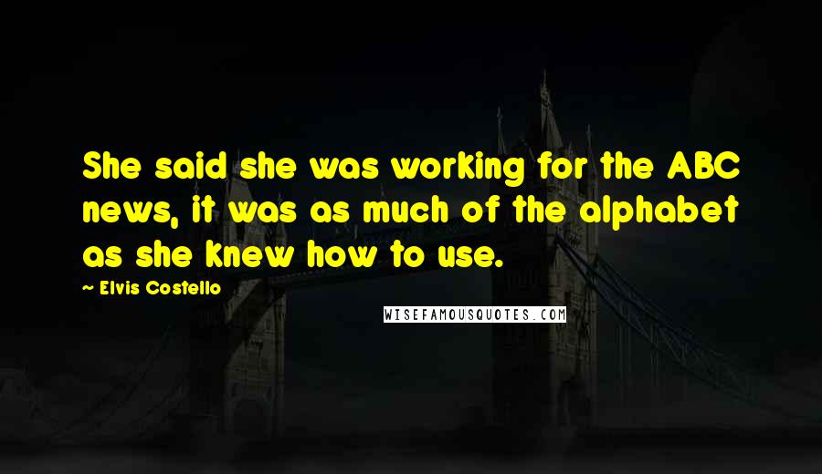 Elvis Costello Quotes: She said she was working for the ABC news, it was as much of the alphabet as she knew how to use.
