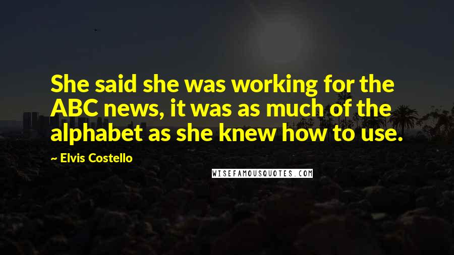 Elvis Costello Quotes: She said she was working for the ABC news, it was as much of the alphabet as she knew how to use.