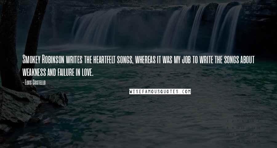 Elvis Costello Quotes: Smokey Robinson writes the heartfelt songs, whereas it was my job to write the songs about weakness and failure in love.