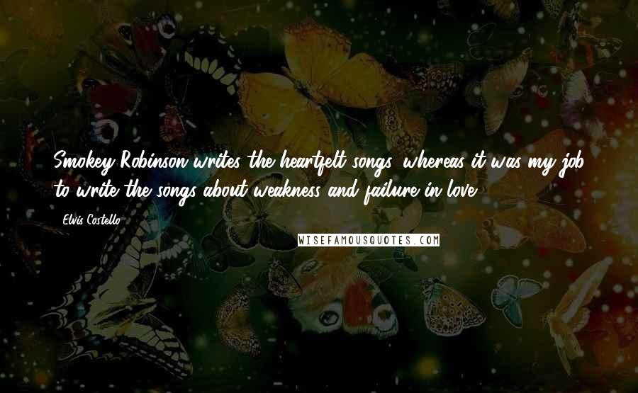 Elvis Costello Quotes: Smokey Robinson writes the heartfelt songs, whereas it was my job to write the songs about weakness and failure in love.