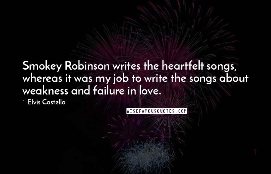 Elvis Costello Quotes: Smokey Robinson writes the heartfelt songs, whereas it was my job to write the songs about weakness and failure in love.