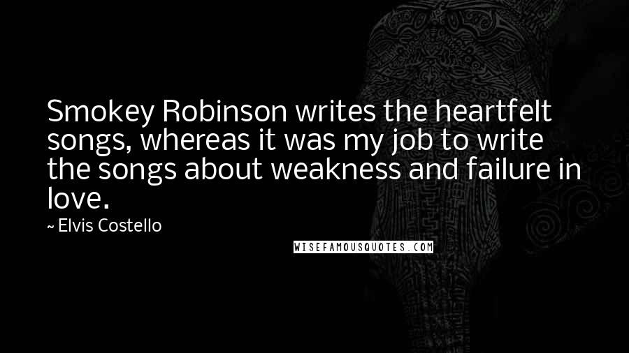 Elvis Costello Quotes: Smokey Robinson writes the heartfelt songs, whereas it was my job to write the songs about weakness and failure in love.