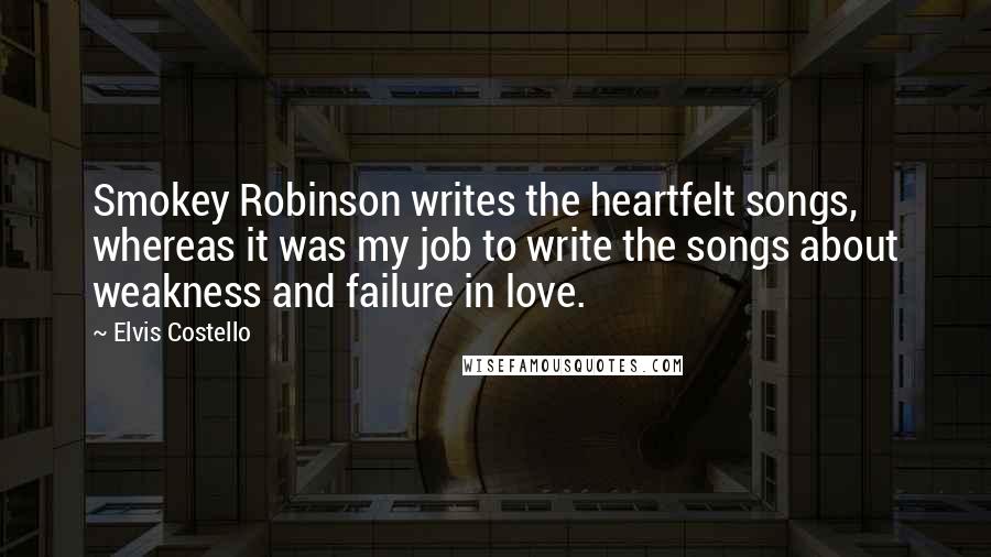 Elvis Costello Quotes: Smokey Robinson writes the heartfelt songs, whereas it was my job to write the songs about weakness and failure in love.