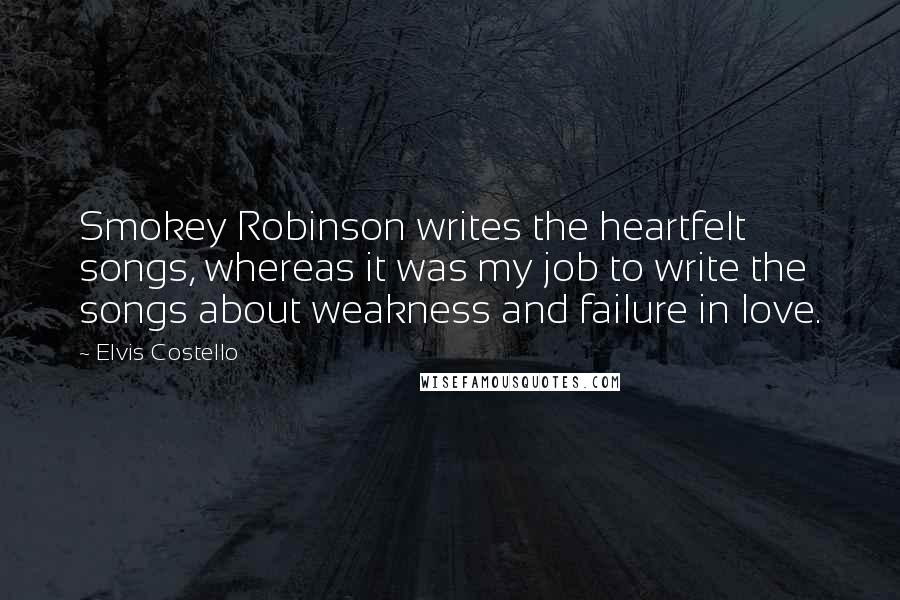 Elvis Costello Quotes: Smokey Robinson writes the heartfelt songs, whereas it was my job to write the songs about weakness and failure in love.