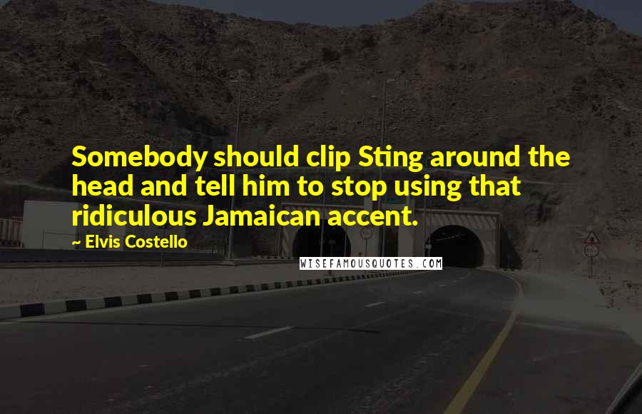 Elvis Costello Quotes: Somebody should clip Sting around the head and tell him to stop using that ridiculous Jamaican accent.