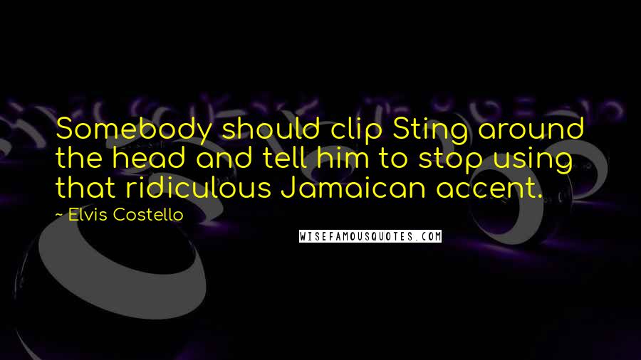 Elvis Costello Quotes: Somebody should clip Sting around the head and tell him to stop using that ridiculous Jamaican accent.