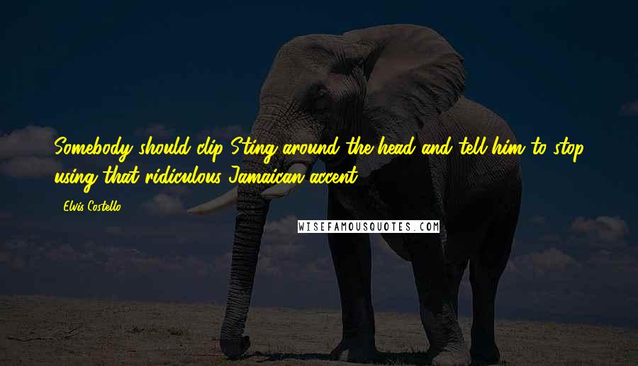 Elvis Costello Quotes: Somebody should clip Sting around the head and tell him to stop using that ridiculous Jamaican accent.