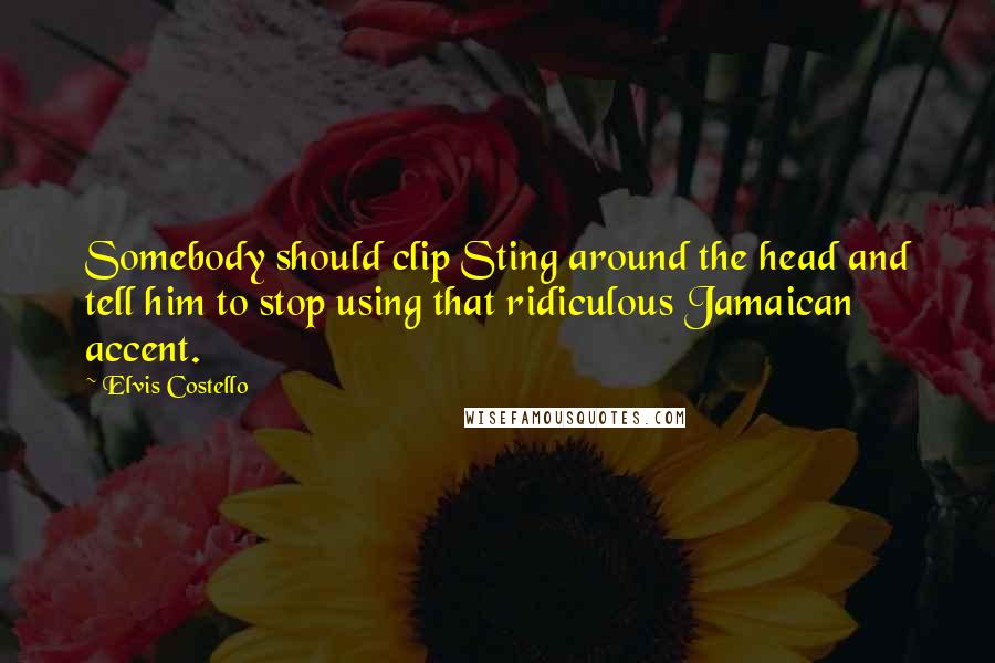 Elvis Costello Quotes: Somebody should clip Sting around the head and tell him to stop using that ridiculous Jamaican accent.