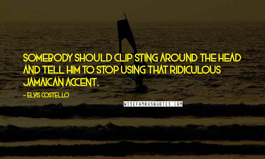 Elvis Costello Quotes: Somebody should clip Sting around the head and tell him to stop using that ridiculous Jamaican accent.