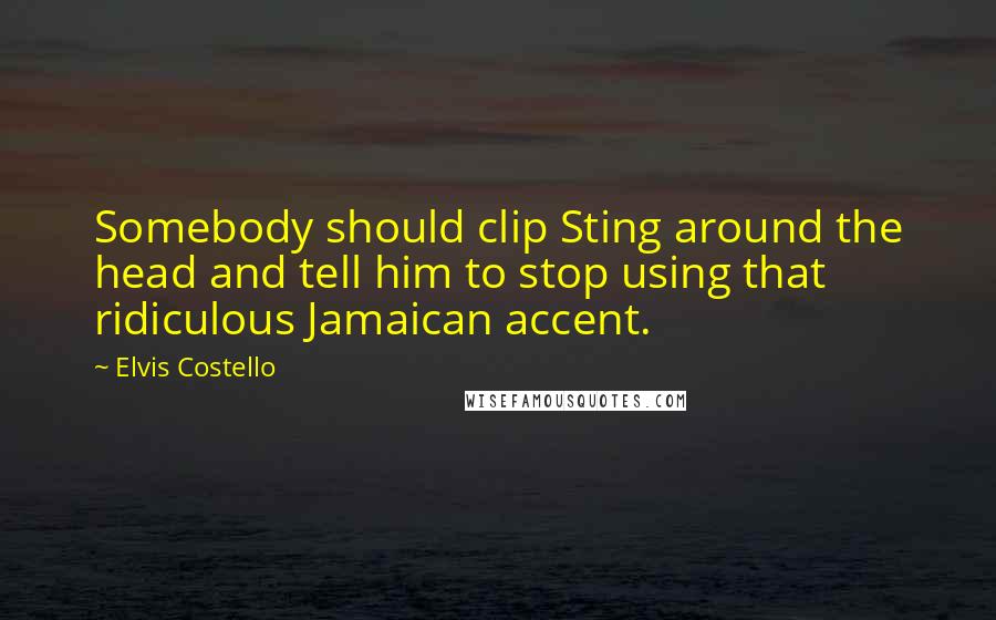 Elvis Costello Quotes: Somebody should clip Sting around the head and tell him to stop using that ridiculous Jamaican accent.