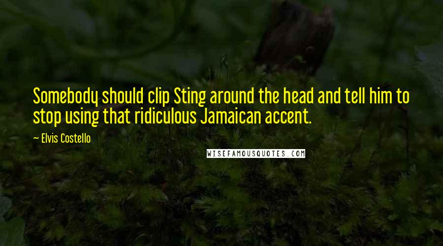 Elvis Costello Quotes: Somebody should clip Sting around the head and tell him to stop using that ridiculous Jamaican accent.