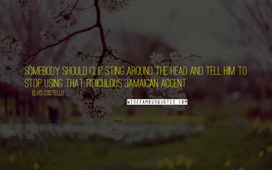 Elvis Costello Quotes: Somebody should clip Sting around the head and tell him to stop using that ridiculous Jamaican accent.