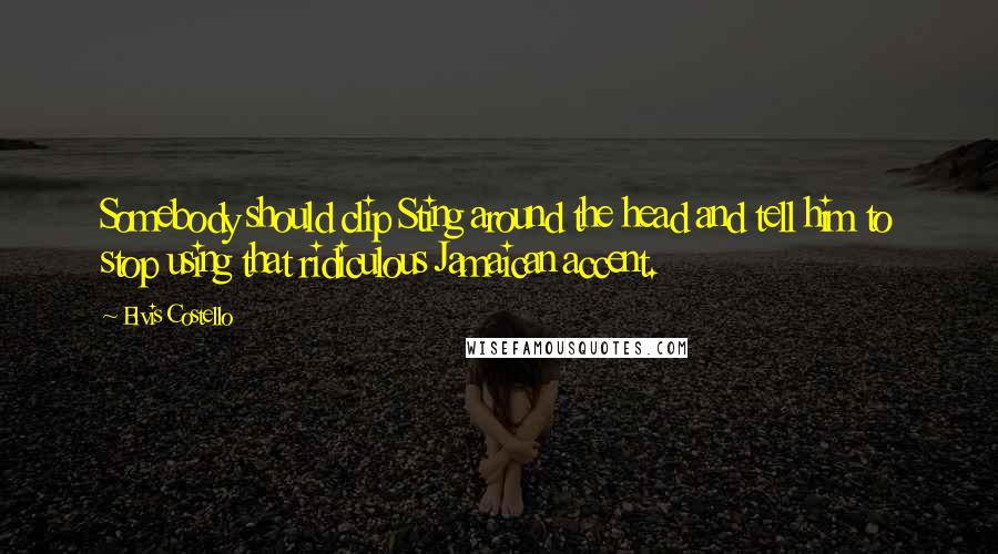 Elvis Costello Quotes: Somebody should clip Sting around the head and tell him to stop using that ridiculous Jamaican accent.