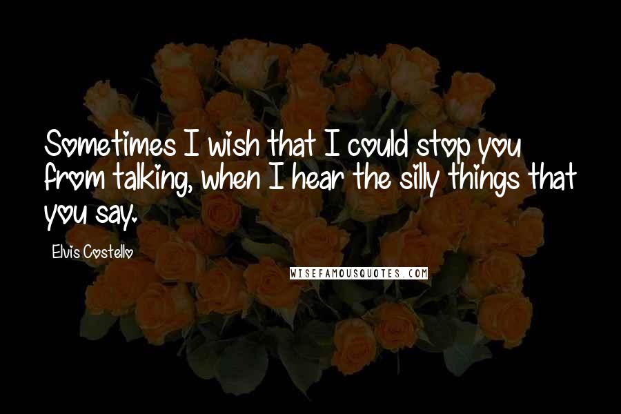 Elvis Costello Quotes: Sometimes I wish that I could stop you from talking, when I hear the silly things that you say.