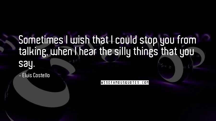 Elvis Costello Quotes: Sometimes I wish that I could stop you from talking, when I hear the silly things that you say.