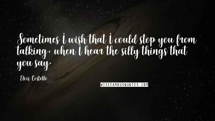 Elvis Costello Quotes: Sometimes I wish that I could stop you from talking, when I hear the silly things that you say.