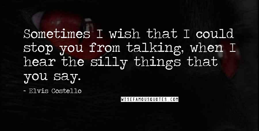 Elvis Costello Quotes: Sometimes I wish that I could stop you from talking, when I hear the silly things that you say.