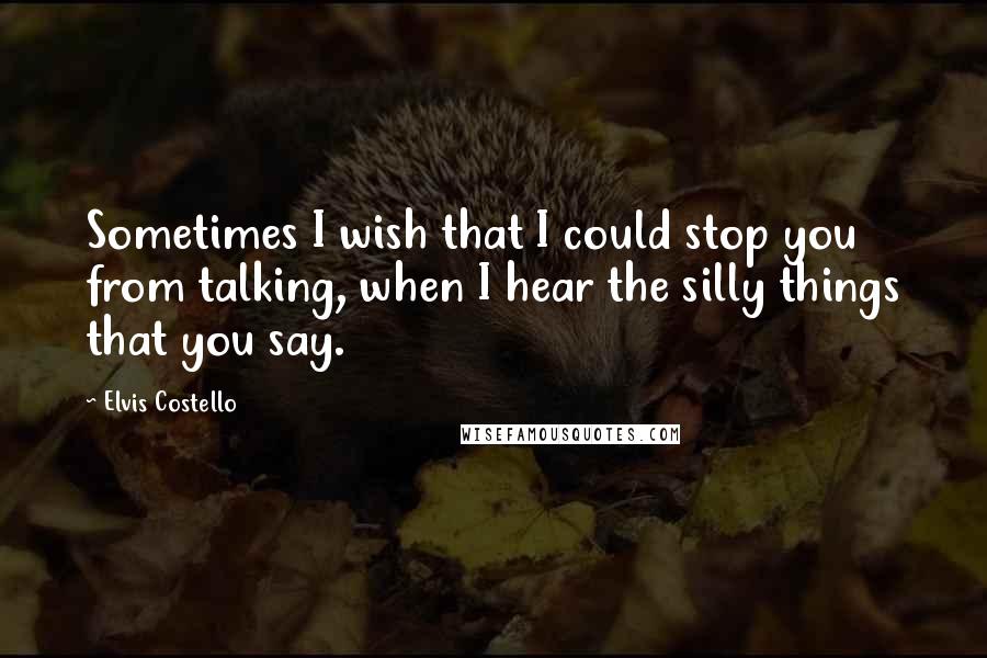 Elvis Costello Quotes: Sometimes I wish that I could stop you from talking, when I hear the silly things that you say.