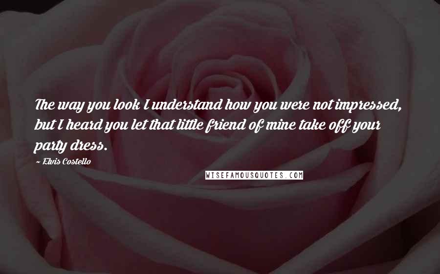 Elvis Costello Quotes: The way you look I understand how you were not impressed, but I heard you let that little friend of mine take off your party dress.