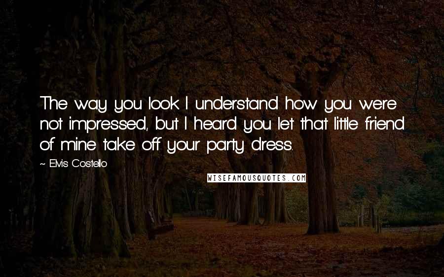 Elvis Costello Quotes: The way you look I understand how you were not impressed, but I heard you let that little friend of mine take off your party dress.