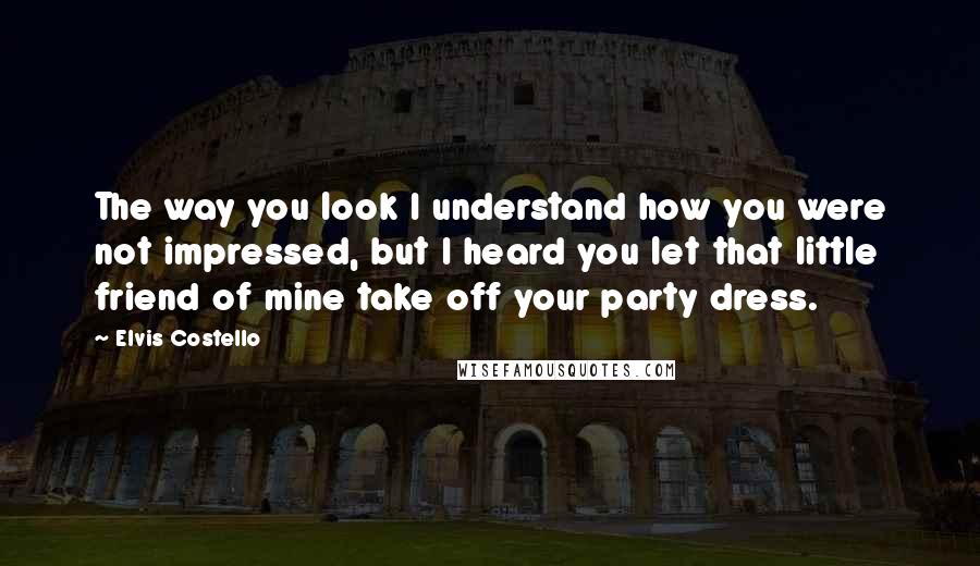 Elvis Costello Quotes: The way you look I understand how you were not impressed, but I heard you let that little friend of mine take off your party dress.