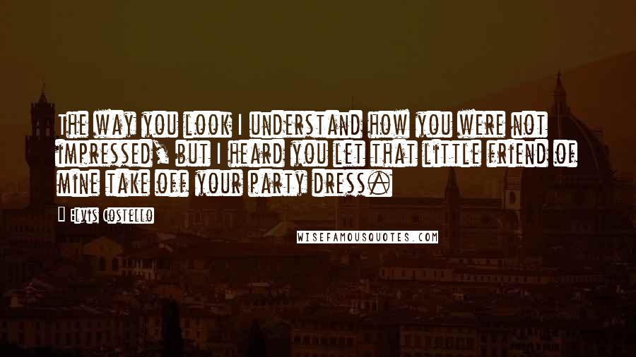 Elvis Costello Quotes: The way you look I understand how you were not impressed, but I heard you let that little friend of mine take off your party dress.