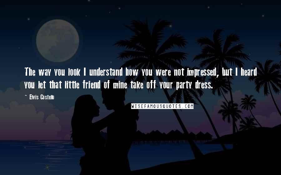 Elvis Costello Quotes: The way you look I understand how you were not impressed, but I heard you let that little friend of mine take off your party dress.