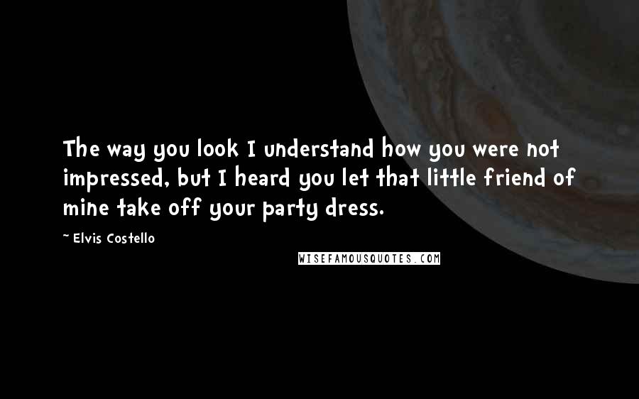 Elvis Costello Quotes: The way you look I understand how you were not impressed, but I heard you let that little friend of mine take off your party dress.