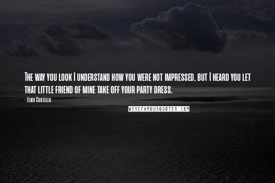 Elvis Costello Quotes: The way you look I understand how you were not impressed, but I heard you let that little friend of mine take off your party dress.