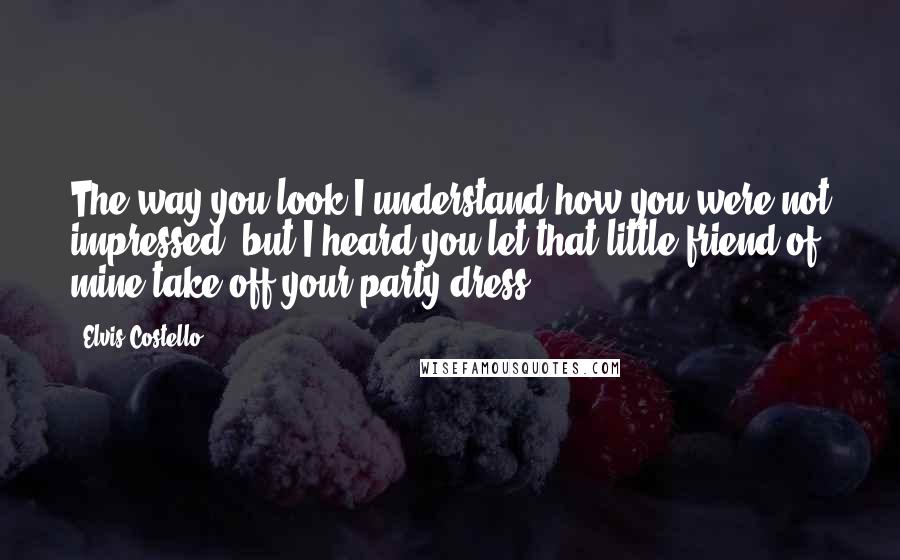 Elvis Costello Quotes: The way you look I understand how you were not impressed, but I heard you let that little friend of mine take off your party dress.