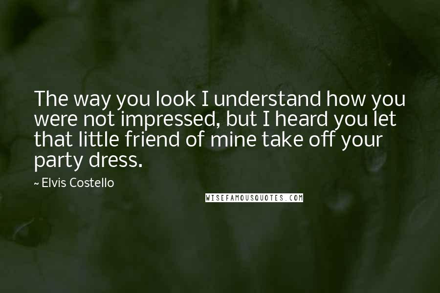 Elvis Costello Quotes: The way you look I understand how you were not impressed, but I heard you let that little friend of mine take off your party dress.