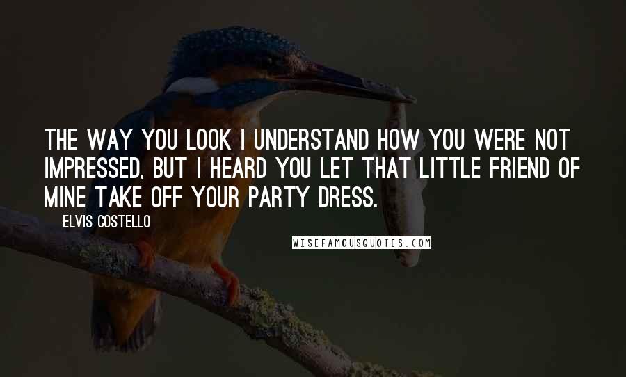 Elvis Costello Quotes: The way you look I understand how you were not impressed, but I heard you let that little friend of mine take off your party dress.