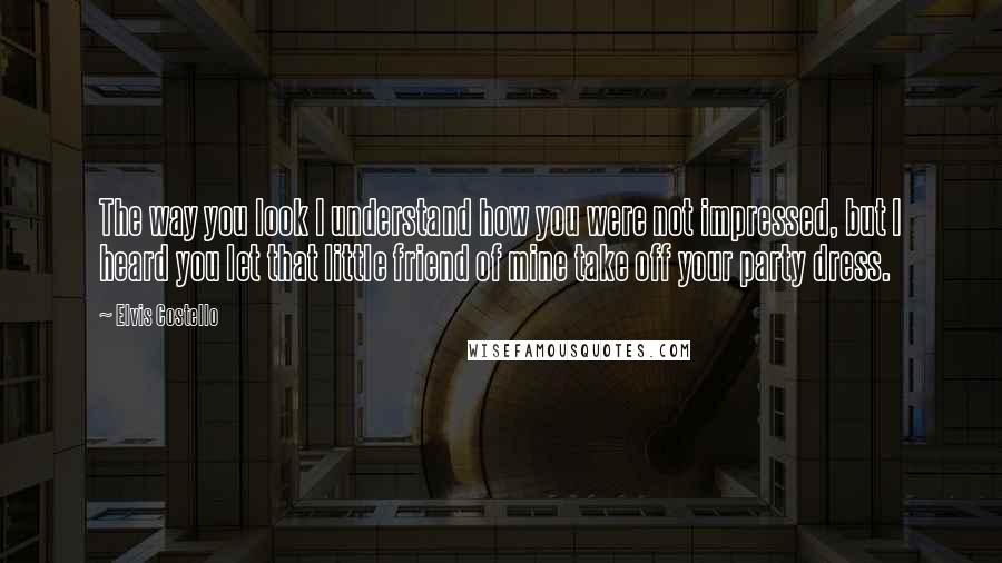 Elvis Costello Quotes: The way you look I understand how you were not impressed, but I heard you let that little friend of mine take off your party dress.