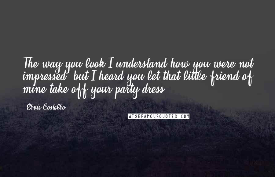 Elvis Costello Quotes: The way you look I understand how you were not impressed, but I heard you let that little friend of mine take off your party dress.