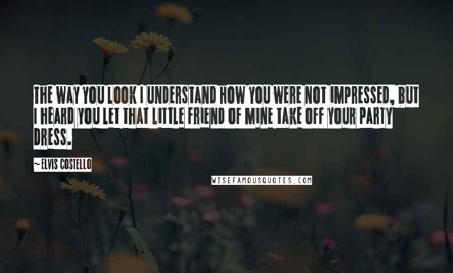 Elvis Costello Quotes: The way you look I understand how you were not impressed, but I heard you let that little friend of mine take off your party dress.