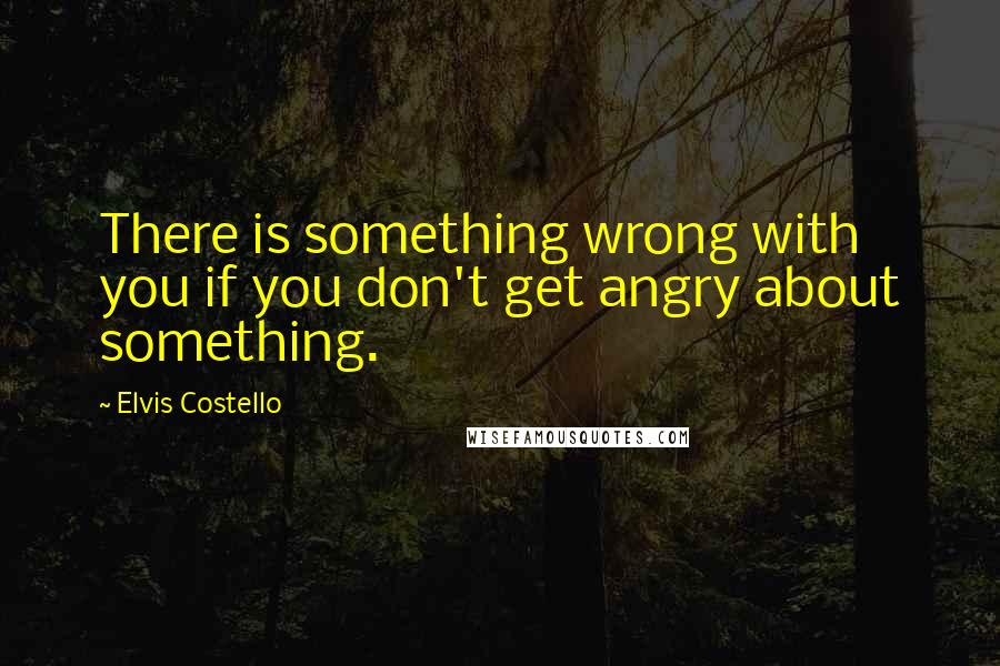 Elvis Costello Quotes: There is something wrong with you if you don't get angry about something.