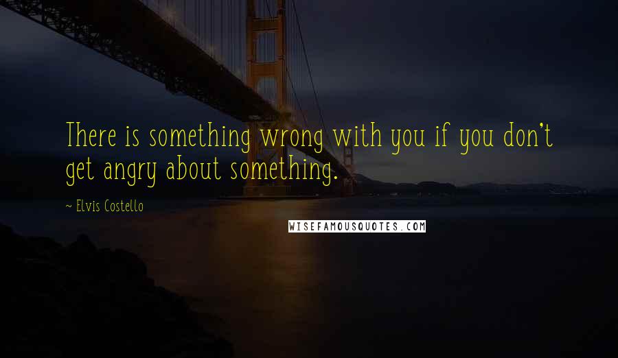 Elvis Costello Quotes: There is something wrong with you if you don't get angry about something.