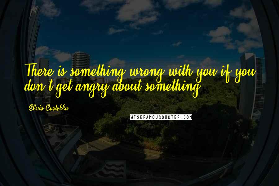 Elvis Costello Quotes: There is something wrong with you if you don't get angry about something.