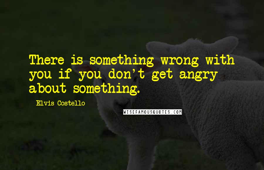 Elvis Costello Quotes: There is something wrong with you if you don't get angry about something.