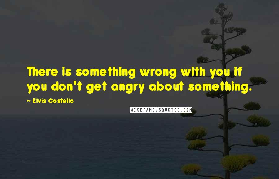 Elvis Costello Quotes: There is something wrong with you if you don't get angry about something.