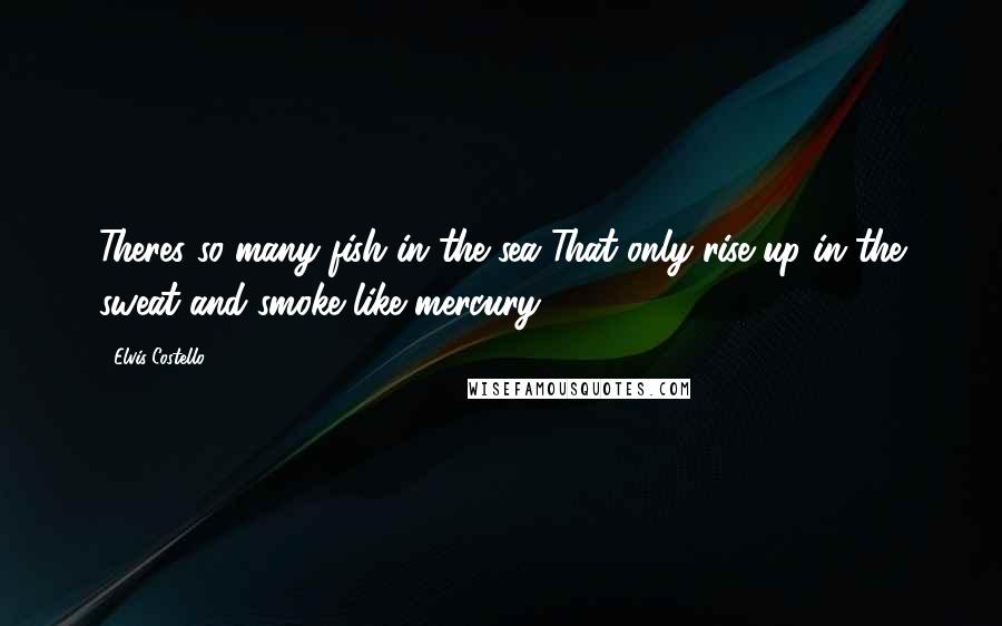 Elvis Costello Quotes: Theres so many fish in the sea That only rise up in the sweat and smoke like mercury