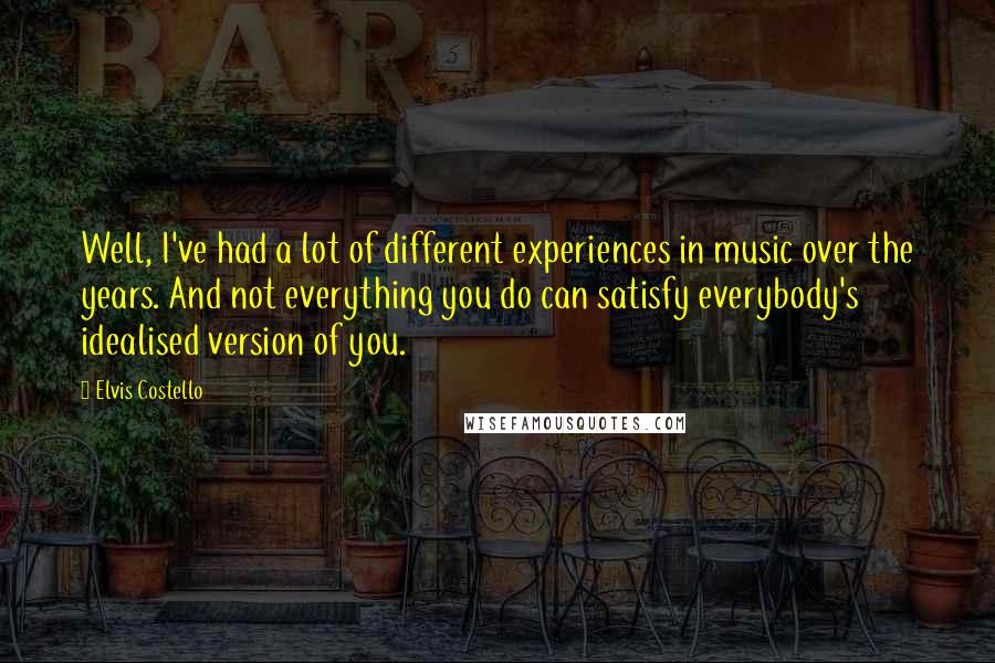 Elvis Costello Quotes: Well, I've had a lot of different experiences in music over the years. And not everything you do can satisfy everybody's idealised version of you.