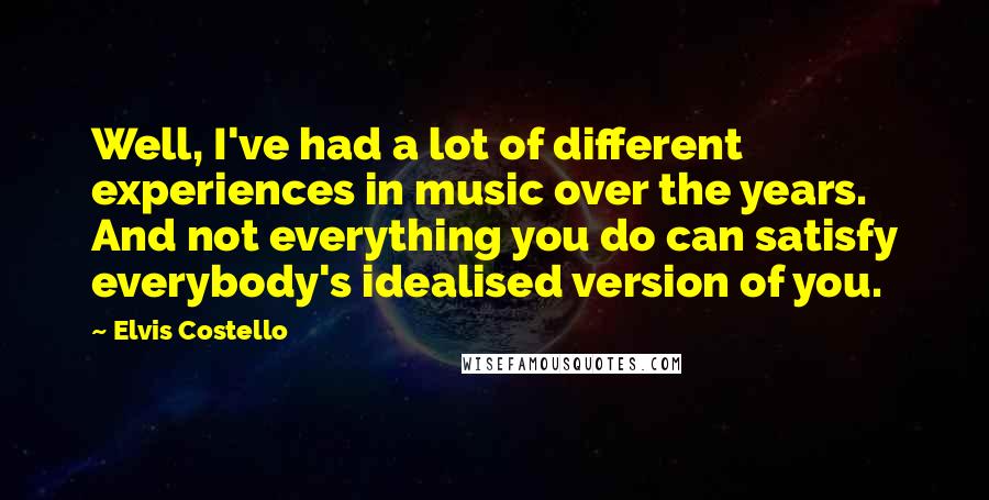 Elvis Costello Quotes: Well, I've had a lot of different experiences in music over the years. And not everything you do can satisfy everybody's idealised version of you.