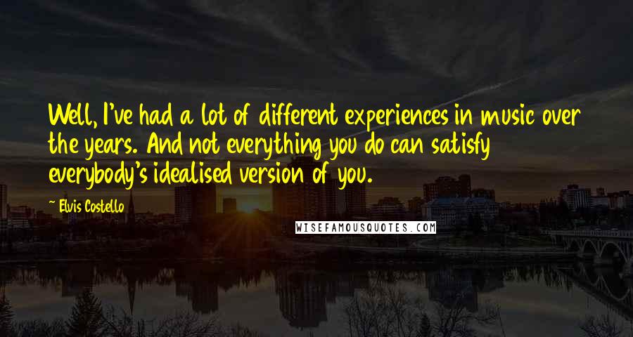 Elvis Costello Quotes: Well, I've had a lot of different experiences in music over the years. And not everything you do can satisfy everybody's idealised version of you.