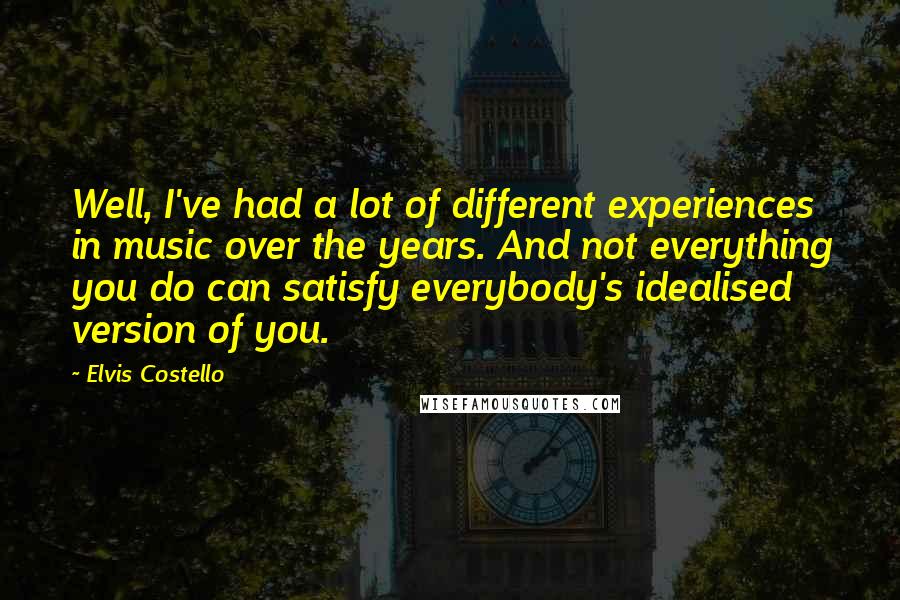 Elvis Costello Quotes: Well, I've had a lot of different experiences in music over the years. And not everything you do can satisfy everybody's idealised version of you.