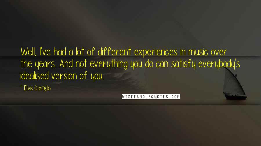 Elvis Costello Quotes: Well, I've had a lot of different experiences in music over the years. And not everything you do can satisfy everybody's idealised version of you.