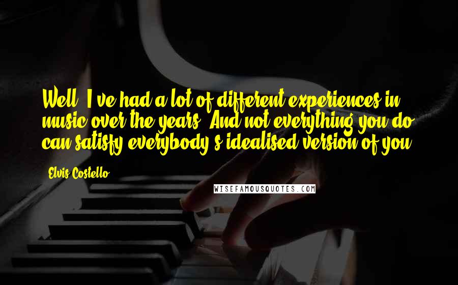 Elvis Costello Quotes: Well, I've had a lot of different experiences in music over the years. And not everything you do can satisfy everybody's idealised version of you.